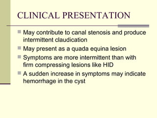 CLINICAL PRESENTATION
 May contribute to canal stenosis and produce
  intermittent claudication
 May present as a quada equina lesion
 Symptoms are more intermittent than with
  firm compressing lesions like HID
 A sudden increase in symptoms may indicate
  hemorrhage in the cyst
 