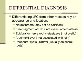 DIFFRENTIAL DIAGNOSIS
 Differentiating JFC from other masses rely on
  appearance and location:
   Neurofibroma (may not be calcified)
   Free fragment of HID ( not cystic, anterolateral)
   Epidural or nerve root metastases ( not cystic)
   Arachnoid cyst ( not associated with joint)
   Perineural cysts (Tarlov) ( usually on sacral
    roots)
 