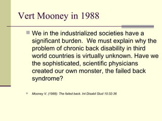 Vert Mooney in 1988
  We in the industrialized societies have a
     significant burden. We must explain why the
     problem of chronic back disability in third
     world countries is virtually unknown. Have we
     the sophisticated, scientific physicians
     created our own monster, the failed back
     syndrome?

    Mooney V. (1988): The failed back. Int Disabil Stud 10:32-36
 