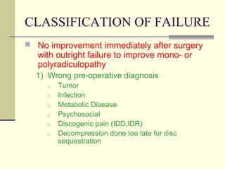CLASSIFICATION OF FAILURE
 No improvement immediately after surgery
   with outright failure to improve mono- or
   polyradiculopathy
  1) Wrong pre-operative diagnosis
     1)   Tumor
     2)   Infection
     3)   Metabolic Disease
     4)   Psychosocial
     5)   Discogenic pain (IDD,IDR)
     6)   Decompression done too late for disc
          sequestration
 