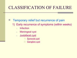 CLASSIFICATION OF FAILURE

 Temporary relief but recurrence of pain
  1) Early recurrence of symptoms (within weeks)
     1)   Infection
     2)   Meningeal cyst
     3)   Juxtafacet cyst
             1) Synovial cyst
             2) Ganglion cyst
 