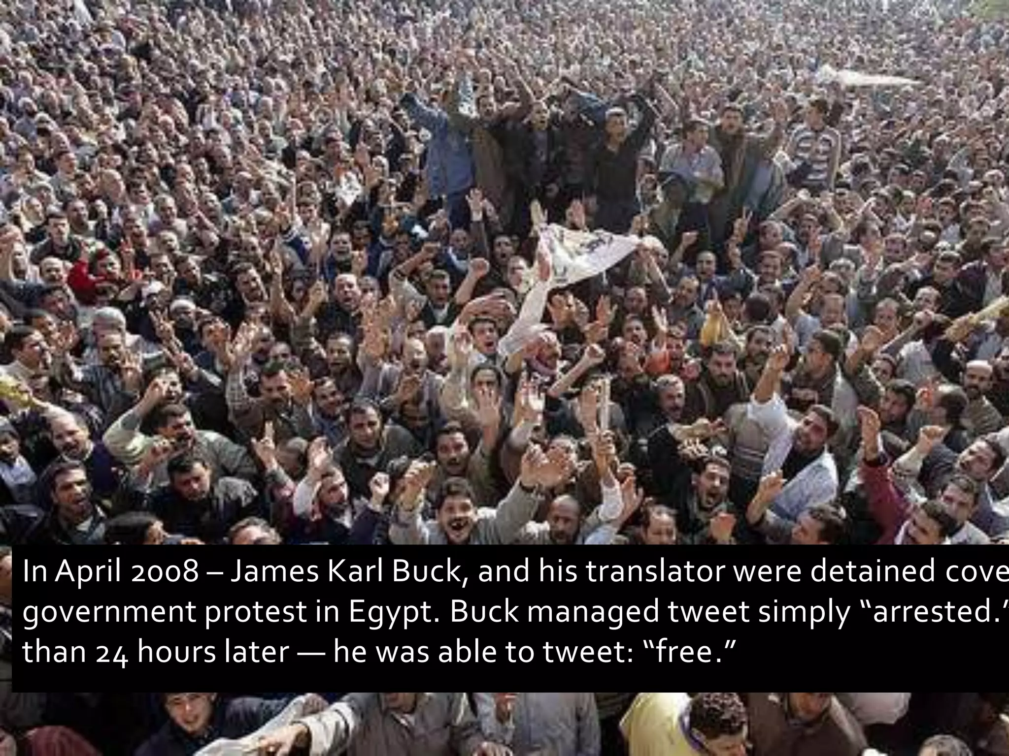 In April 2008 – James Karl Buck, and his translator were detained covering anti-government protest in Egypt. Buck managed tweet simply “arrested.”— less than 24 hours later — he was able to tweet: “free.”