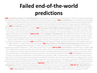 Failed end-of-the-worldpredictions 1980: Leland Jensen leader of a Baha’iFaith group, predicted that a nuclear disaster would happen in 1980. This would be followed by two decades of conflict, ending in the establishment of God's Kingdom on earth.1981: Arnold Murray of the Shepherd's Chapel taught an anti-Trinitarian belief about God, and Christian Identity. Back in the 1970's, he predicted that the Antichrist would appear before 1981.Rev. Sun Myung Moon, founder of the Unification Church predicted that the Kingdom of Heaven would be established this year.1982: Pat Robertson predicted a few years in advance that the world would end in the fall of 1982. The failure of this prophecy did not seem to adversely affect his reputation.1982: Astronomers John Gribben & Setphen Plagemann predicted the "Jupiter Effect" in 1974. They wrote that when various planets were aligned on the same side of the sun, tidal forces would create solar flares, radio interruptions, rainfall and temperature disturbances and massive earthquakes. The planets did align as seen from earth, as they do regularly. Nothing unusual happened.1984 to1999: In 1983, Bhagwan  Shree Rajneesh, later called Osho, teacher of  what has been called the Rajneesh movement, is said to have predicted massive destruction on earth, including natural disasters and man-made catastrophes. Floods larger than any since Noah, extreme earthquakes, very destructive volcano eruptions, nuclear wars etc. were to happen. Tokyo, New York, San Francisco, Los Angeles, Bombay will all disappear. Actually, the predictions were read out by his secretary; their legitimacy is doubtful.1985: Arnold Murray of the Shepherd's Chapel predicted that the war of Armageddon will start on 1985-JUN 8-9 in "a valley of the Alaskan peninsula."1986: Moses David of  The Children of God faith group predicted that the Battle of Armageddon would take place in 1986. Russia would defeat Israel and the United States. A worldwide Communist dictatorship would be established. In 1993, Christ would return to earth.1987 to 2000: Lester Sumrall, in his 1987 book "I Predict 2000 AD" predicted that Jerusalem would be the richest city on Earth, that the Common Market would rule Europe, and that there would be a nuclear war involving Russia and perhaps the U.S. Also, he prophesized that the greatest Christian revival in the history of the church would happen: all during the last 13 years of the 20th century. All of the predictions failed.1988:  Hal Lindsey had predicted in his book "The Late, Great Planet Earth" that the Rapture was coming in 1988 - one generation or 40 years after the creation of the state of Israel. This failed prophecy did not appear to damage his reputation. He continues to write books of prophecy which sell very well indeed. Alfred Schmielewsky, a psychic whose stage name was "super-psychic A.S. Narayana," predicted in 1986 that the world's greatest natural disaster would hit Montreal in 1988. Sadly, his psychic abilities failed him on 1999-APR-11 when he answered the door of his home only to be shot dead by a gunman.1988-MAY: A 1981 movie titled "The man who saw tomorrow" described some of Nostradamus predictions. Massive earthquakes were predicted for San Francisco and Los Angeles.1988-OCT-11: Edgar Whisenaut, a NASA scientist, had published the book "88 Reasons why the Rapture will Occur in 1988." It sold over  4 million copies. About1990:  Peter Ruckman concluded from his analysis of the Bible that the rapture would come within a few years of 1990. 