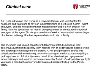 Clinical case
A 41 year old woman who works as a university lecturer was investigated for
headache and was found to have an incidental finding of a left sided 4.5mm PCOM
aneurysm. She has no significant past medical history and is a non-smoker. Her
family history is specific for her mother being treated for an unruptured intracranial
aneurysm at the age of 50. Her grandmother suffered an intracerebral haemorrhage
of unknown aetiology. She has expressed wishes to start a family.
The aneurysm was treated at a different department after discussion at their
cerebrovascular multidisciplinary team meeting with an endovascular pipeline shield
flow diverting stent deployed to the distal ICA. Her post procedural course was
complicated by a left retinal artery occlusion causing an inferior scotoma requiring a
prolonged course of dual antiplatelets. In addition, she developed symptoms of
amaurosis fugax and required re-commencement of Aspirin. On close follow up, by 3
years and 7 months the aneurysm demonstrated persistent filling via the PCOM
artery.
 