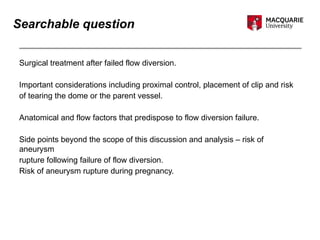 Searchable question
Surgical treatment after failed flow diversion.
Important considerations including proximal control, placement of clip and risk
of tearing the dome or the parent vessel.
Anatomical and flow factors that predispose to flow diversion failure.
Side points beyond the scope of this discussion and analysis – risk of
aneurysm
rupture following failure of flow diversion.
Risk of aneurysm rupture during pregnancy.
 