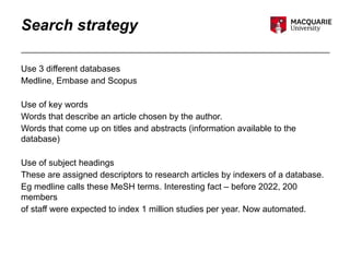 Search strategy
Use 3 different databases
Medline, Embase and Scopus
Use of key words
Words that describe an article chosen by the author.
Words that come up on titles and abstracts (information available to the
database)
Use of subject headings
These are assigned descriptors to research articles by indexers of a database.
Eg medline calls these MeSH terms. Interesting fact – before 2022, 200
members
of staff were expected to index 1 million studies per year. Now automated.
 