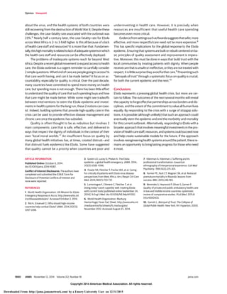 Copyright 2014 American Medical Association. All rights reserved.
about the virus, and the health systems of both countries were
still recovering from the destruction of World War II. Despite these
challenges, the case-fatality rate associated with the outbreak was
23%.6
Nearly half a century later, the case-fatality rate for Ebola
across West Africa is 2- to 3-fold higher. Is this all because of a lack
of health care staff and resources? It is more than that. Fundamen-
tally,thishighmortalityisrelatedtolackofadequatesystemsinwhich
the health care staff and resources can be effectively deployed.
The problems of inadequate systems reach far beyond West
Africa.Despitearecentglobalmovementtoexpandaccesstohealth
care, the Ebola outbreak is a cogent reminder to carefully consider
2simplequestions:Whatkindofcarearepeoplegoingtoaccess?Is
that care worth having, and can it be made better? A focus on ac-
countability, especially for quality, is critical. Over the past decade,
many countries have committed to spend more money on health
care, but spending more is not enough. There has been little effort
to understand the quality of care that such spending buys and how
that care might be made better. While some might see tradeoffs
between interventions to stem the Ebola epidemic and invest-
ments in health systems for the long run, these 2 notions can coex-
ist. Indeed, building systems that provide high-quality care in this
crisis can be used to provide effective disease management and
chronic care once the epidemic has subsided.
Quality is often thought to be as nebulous but involves 3
main components: care that is safe, effective, and delivered in
ways that respect the dignity of individuals in the context of their
own “local moral worlds.”7
An insufficient focus on quality by
many global health initiatives has, at times, created distrust—and
that distrust fuels epidemics like Ebola. Some have suggested
that quality cannot be a priority when countries are poor and
underinvesting in health care. However, it is precisely when
resources are insufficient that useful health care spending
becomes even more critical.
EvidencefromsettingssuchasRwandasuggeststhatsafer,more
effective, and more respectful care need not be more expensive.8
This has specific implications for the global response to the Ebola
epidemic.Ensuringthatsystemsarebuiltorrebuiltcenteredonba-
sic principles of quality assessment and improvement is impera-
tive. Moreover, this must be done in ways that build trust with the
local communities by treating patients with dignity. When people
receivecarethatisunsafeorineffective,ortheyarenottreatedwith
respect,itislittlesurprisetheyavoidfurthercare.9
Preventingsuch
“betrayals of trust” through a systematic focus on quality is crucial,
for both the current epidemic and the next.10
Conclusions
Ebola represents a pressing global health crisis, but more are cer-
tain to follow. The outcomes of the next several months will reveal
the capacity to forge effective partnerships across borders and dis-
ciplines, and the extent of the commitment to value all human lives
equally. By responding to the crisis with a surge of stopgap solu-
tions, it is possible (although unlikely) that such an approach could
eventually stem the epidemic and end the morbidity and mortality
for this current outbreak. Alternatively, responding to Ebola with a
broaderapproachthatinvolvesmeaningfulinvestmentsinthepro-
visionofhealthcarestaff,resources,andsystemscouldsucceednow
and help create sustainable models for the future. If the approach
involvesreengineeringhealthsystemsaroundthepatient,therere-
mains an opportunity to bring lasting progress for those who need
it most.
ARTICLE INFORMATION
Published Online: October 6, 2014.
doi:10.1001/jama.2014.14387.
Conflict of Interest Disclosures: The authors have
completed and submitted the ICMJE Form for
Disclosure of Potential Conflicts of Interest and
none were reported.
REFERENCES
1. World Health Organization. UN Mission for Ebola
Emergency Response in Accra. http://www.who.int
/csr/disease/ebola/en/. Accessed October 2, 2014.
2. Rid A, Emanuel EJ. Why should high-income
countries help combat Ebola? JAMA. 2014;312(13):
1297-1298.
3. Gostin LO, Lucey D, Phelan A. The Ebola
epidemic: a global health emergency. JAMA. 2014;
312(11):1095-1096.
4. Fowler RA, Fletcher T, Fischer WA, et al. Caring
for critically ill patients with Ebola virus disease:
perspectives from West Africa. Am J Respir Crit Care
Med. 2014;190(7):733-737.
5. Lamontagne F, Clément C, Fletcher T, et al.
Doing today's work superbly well: treating Ebola
with current tools [published online September 24,
2014]. N Engl J Med. doi:10.1056/NEJMp1411310.
6. World Health Organization. Marburg
Hemorrhagic Fever Fact Sheet. http://www.who.int
/mediacentre/factsheets/fs_marburg/en/.
November 2012. Accessed August 23, 2014.
7. Kleinman A, Kleinman J. Suffering and its
professional transformation: toward an
ethnography of interpersonal experience. Cult Med
Psychiatry. 1991;15(3):275-301.
8. Farmer PE, Nutt CT, Wagner CM, et al. Reduced
premature mortality in Rwanda: lessons from
success. BMJ. 2013;346:f65.
9. Berendes S, Heywood P, Oliver S, Garner P.
Quality of private and public ambulatory health care
in low and middle income countries: systematic
review of comparative studies. PLoS Med. 2011;8
(4):e1000433.
10. Garrett L. Betrayal of Trust: The Collapse of
Global Public Health. New York, NY: Hyperion; 2000.
Opinion Viewpoint
1860 JAMA November 12, 2014 Volume 312, Number 18 jama.com
Copyright 2014 American Medical Association. All rights reserved.
Downloaded From: http://jama.jamanetwork.com/ by a Emory University User on 12/31/2015
 