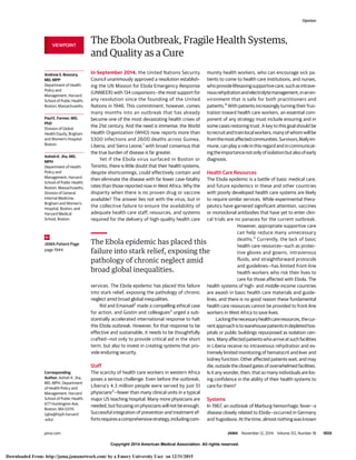 Copyright 2014 American Medical Association. All rights reserved.
The Ebola Outbreak, Fragile Health Systems,
and Quality as a Cure
In September 2014, the United Nations Security
Council unanimously approved a resolution establish-
ing the UN Mission for Ebola Emergency Response
(UNMEER) with 134 cosponsors—the most support for
any resolution since the founding of the United
Nations in 1946. This commitment, however, comes
many months into an outbreak that has already
become one of the most devastating health crises of
the 21st century. And the need is immense: the World
Health Organization (WHO) now reports more than
5300 infections and 2600 deaths across Guinea,
Liberia, and Sierra Leone,1
with broad consensus that
the true burden of disease is far greater.
Yet if the Ebola virus surfaced in Boston or
Toronto, there is little doubt that their health systems,
despite shortcomings, could effectively contain and
then eliminate the disease with far lower case-fatality
rates than those reported now in West Africa. Why the
disparity when there is no proven drug or vaccine
available? The answer lies not with the virus, but in
the collective failure to ensure the availability of
adequate health care staff, resources, and systems
required for the delivery of high-quality health care
services. The Ebola epidemic has placed this failure
into stark relief, exposing the pathology of chronic
neglect amid broad global inequalities.
Rid and Emanuel2
made a compelling ethical case
for action, and Gostin and colleagues3
urged a sub-
stantially accelerated international response to halt
this Ebola outbreak. However, for that response to be
effective and sustainable, it needs to be thoughtfully
crafted—not only to provide critical aid in the short
term, but also to invest in creating systems that pro-
vide enduring security.
Staff
The scarcity of health care workers in western Africa
poses a serious challenge. Even before the outbreak,
Liberia’s 4.3 million people were served by just 51
physicians2
—fewer than many clinical units in a typical
major US teaching hospital. Many more physicians are
needed, but focusing on physicians will not be enough.
Successful integration of prevention and treatment ef-
fortsrequiresacomprehensivestrategy,includingcom-
munity health workers, who can encourage sick pa-
tients to come to health care institutions, and nurses,
whoprovidelifesavingsupportivecare,suchasintrave-
nousrehydrationandelectrolytemanagement,inanen-
vironment that is safe for both practitioners and
patients.4
With patients increasingly turning their frus-
tration toward health care workers, an essential com-
ponent of any strategy must include ensuring and in
some cases restoring trust. A key to this goal should be
torecruitandtrainlocalworkers,manyofwhomwillbe
fromthemostaffectedcommunities.Survivors,likelyim-
mune, can play a role in this regard and in communicat-
ingtheimportancenotonlyofisolationbutalsoofearly
diagnosis.
Health Care Resources
The Ebola epidemic is a battle of basic medical care,
and future epidemics in these and other countries
with poorly developed health care systems are likely
to require similar services. While experimental thera-
peutics have garnered significant attention, vaccines
or monoclonal antibodies that have yet to enter clini-
cal trials are no panacea for the current outbreak.
However, appropriate supportive care
can help reduce many unnecessary
deaths.5
Currently, the lack of basic
health care resources—such as protec-
tive gloves and gowns, intravenous
fluids, and straightforward protocols
and guidelines—has limited front-line
health workers who risk their lives to
care for those affected with Ebola. The
health systems of high- and middle-income countries
are awash in basic health care materials and guide-
lines, and there is no good reason these fundamental
health care resources cannot be provided to front-line
workers in West Africa to save lives.
Lackingthenecessaryhealthcareresources,thecur-
rentapproachistowarehousepatientsindepletedhos-
pitals or public buildings repurposed as isolation cen-
ters.Manyaffectedpatientswhoarriveatsuchfacilities
in Liberia receive no intravenous rehydration and ex-
tremely limited monitoring of hematocrit and liver and
kidney function. Other affected patients wait, and may
die, outside the closed gates of overwhelmed facilities.
Is it any wonder, then, that so many individuals are los-
ing confidence in the ability of their health systems to
care for them?
Systems
In 1967, an outbreak of Marburg hemorrhagic fever—a
disease closely related to Ebola—occurred in Germany
andYugoslavia.Atthetime,almostnothingwasknown
The Ebola epidemic has placed this
failure into stark relief, exposing the
pathology of chronic neglect amid
broad global inequalities.
VIEWPOINT
Andrew S. Boozary,
MD, MPP
Department of Health
Policy and
Management, Harvard
School of Public Health,
Boston, Massachusetts.
Paul E. Farmer, MD,
PhD
Division of Global
Health Equity, Brigham
and Women’s Hospital,
Boston.
Ashish K. Jha, MD,
MPH
Department of Health
Policy and
Management, Harvard
School of Public Health,
Boston, Massachusetts;
Division of General
Internal Medicine,
Brigham and Women’s
Hospital, Boston; and
Harvard Medical
School, Boston.
JAMA Patient Page
page 1944
Corresponding
Author: Ashish K. Jha,
MD, MPH, Department
of Health Policy and
Management, Harvard
School of Public Health,
677 Huntington Ave,
Boston, MA 02115
(ajha@hsph.harvard
.edu).
Opinion
jama.com JAMA November 12, 2014 Volume 312, Number 18 1859
Copyright 2014 American Medical Association. All rights reserved.
Downloaded From: http://jama.jamanetwork.com/ by a Emory University User on 12/31/2015
 