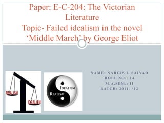Paper: E-C-204: The Victorian
            Literature
Topic- Failed idealism in the novel
 ‘Middle March’ by George Eliot


                    N A M E : N A R G I S I . S A I YA D
                            ROLL NO.: 14
                             M.A.SEM.: II
                         B AT C H : 2 0 1 1 - ‘ 1 2
 