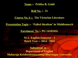 Name :- Pritiba B. Gohil
Roll No. :- 21
Course No. 6 :- The Victorian Literature
Presentation Topic :- ‘Failed Idealism’ in Middlemarch
Enrolment No :- PG 14101016
M.A. English Semester - 2
Batch Year :- 2014 - 2016
Submitted to :-
Department of English
Maharaja Krishnakumarsinhji Bhavnagar University
 