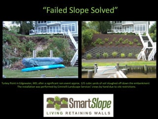 “Failed Slope Solved”




Turkey Point in Edgewater, MD; after a significant rain event approx. 125 cubic yards of soil sloughed off down the embankment
              The installation was performed by Ciminelli Landscape Services’ crews by hand due to site restrictions.
 
