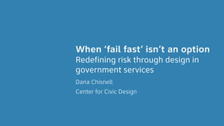 Redefining risk through design in
government services
Dana Chisnell
Center for Civic Design
When ‘fail fast’ isn’t an option
 