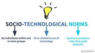 SOCIO-TECHNOLOGICAL NORMS
By individuals within one
or more groups
Spoken & unspoken
rules that guide
behavior
Of or related to use of
technology
@mollybullock
 