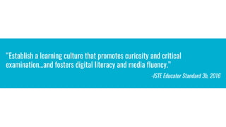 “Establish a learning culture that promotes curiosity and critical
examination…and fosters digital literacy and media fluency.”
-ISTE Educator Standard 3b, 2016
 