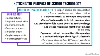 NOTICING THE PURPOSE OF SCHOOL TECHNOLOGY
1.To support student-led collaboration
2.To empower learners as content creators
3.To expose students to a multiple perspectives
4.To scaffold empathy in digital communication
5.To provide multiple access points to new knowledge
6.To situate students as members of a global
community
7.To support critical consumption of information
8.To introduce dialogue about digital citizenship
9.To prepare students for a 21st
century workforce
10.To offer a variety of representations of content
1.To read articles
2.To practice basic skills
3.To memorize facts
4.To assess students
5.To assign grades
6.To give assignments
7.To arrange resources
INNOVATIVE PRACTICES FOR K-12
SAME OLD STUFF
@mollybullock
 