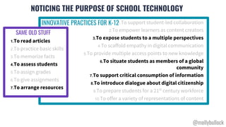 NOTICING THE PURPOSE OF SCHOOL TECHNOLOGY
1.To support student-led collaboration
2.To empower learners as content creators
3.To expose students to a multiple perspectives
4.To scaffold empathy in digital communication
5.To provide multiple access points to new knowledge
6.To situate students as members of a global
community
7.To support critical consumption of information
8.To introduce dialogue about digital citizenship
9.To prepare students for a 21st
century workforce
10.To offer a variety of representations of content
1.To read articles
2.To practice basic skills
3.To memorize facts
4.To assess students
5.To assign grades
6.To give assignments
7.To arrange resources
INNOVATIVE PRACTICES FOR K-12
SAME OLD STUFF
@mollybullock
 