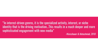 “In interest-driven genres, it is the specialized activity, interest, or niche
identity that is the driving motivation…This results in a much deeper and more
sophisticated engagement with new media”
-Warschauer & Matuchniak, 2010
 