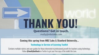 THANK YOU!Questions? Get in touch.
molly@mbzlabs.com
Coming this spring from MBZ Labs & Stanford University...
Technology in Service of Learning Toolkit
Contains multiple rubrics and user guides for those interested in professional growth for teachers using technology.
Follow @mollybullock on Twitter to get your free copy of the toolkit this June.
 