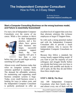 SuccessfulComputerConsulting.com
       The Independent Computer Computer Consultant Community
                       The Independent
                                       Consultant
                    How to FAIL in 3 Easy Steps
                                                      By Robert Peretson
                                                      SuccessfulComputerConsulting.com




Start a Computer Consulting Business on the wrong business model,
and Failure is essentially Guaranteed!
I've met a lot of Independent Computer       excellent level of support that costs less
Consultants over the course of my            than alternate solutions like in-house
career. While a few continue to thrive       employees or larger IT Support firms.
                   in their Independent
                                             So with such a strong potential market
                   practice, and a few
                                             and with the Independent Computer
                   others have grown
                                             Consultant able to provide a much
                   their business into
                                             needed solution, why is success for
                   larger,    successful
                                             Independent Computer Consultants so
                   computer      support
                                             rare?
                   firms,    the    vast
                   majority will give it     Because they follow a standard, but
                   less than a year          wrong, hourly support billing model. If
before they give up and begin actively       you want to join the majority of your
searching for a job again.                   colleagues and struggle briefly before
                                             you decide that being your own boss is
Almost every small business today that
                                             to difficult and unstable and decide to
relies on computer systems, needs
                                             call it quits, do like they do and follow
someone qualified to maintain them.
                                             these three simple steps.
The demand for affordable solutions
for maintaining and supporting small
business computer systems is huge.
Today, every small business owner is         STEP 1: Bill By The Hour
looking for ways to reduce costs, and        Ask 100 Independent Computer
the Independent Computer Consultant          Consultants what their hourly rate is
is perfectly positioned to offer an          and almost every one of them will be
                                                 SuccessfulComputerConsulting.com | 1
                                     The Independent Computer Consultant Community
 