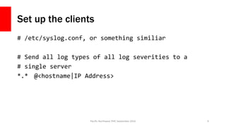 Set up the clients
# /etc/syslog.conf, or something similiar
# Send all log types of all log severities to a
# single serv...