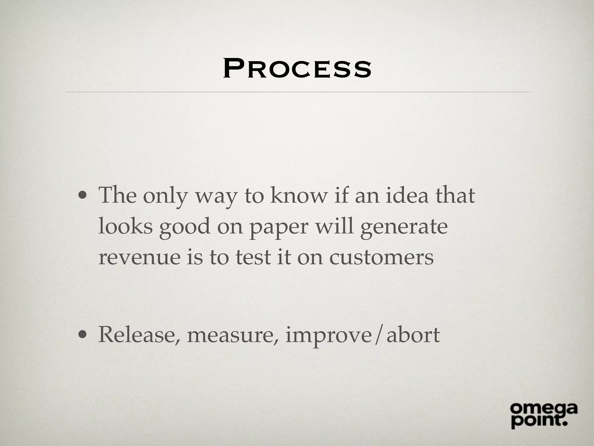 Process
• The only way to know if an idea that
looks good on paper will generate
revenue is to test it on customers
• Release, measure, improve/abort
 
