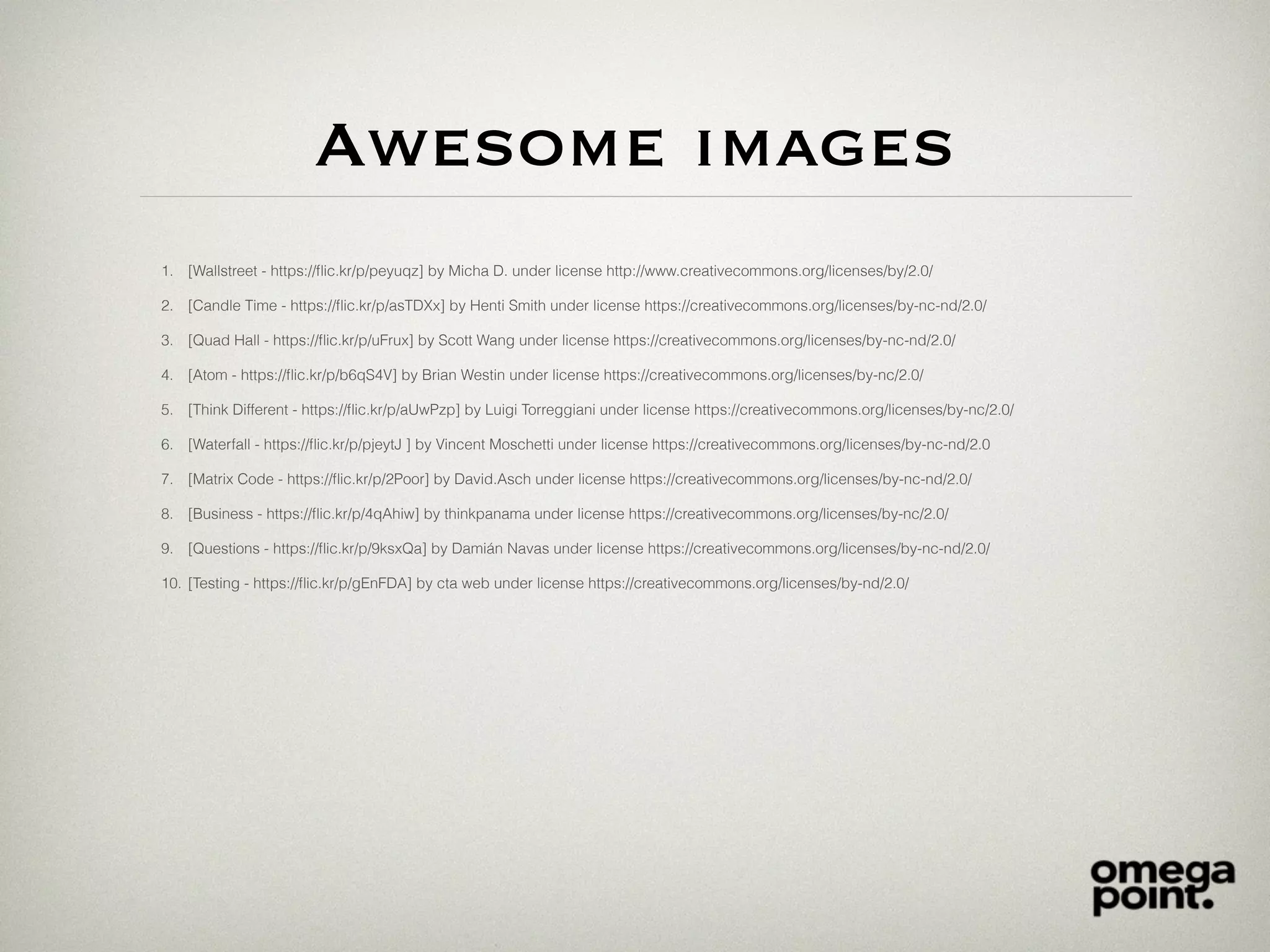 Awesome images
1. [Wallstreet - https://ﬂic.kr/p/peyuqz] by Micha D. under license http://www.creativecommons.org/licenses/by/2.0/
2. [Candle Time - https://ﬂic.kr/p/asTDXx] by Henti Smith under license https://creativecommons.org/licenses/by-nc-nd/2.0/
3. [Quad Hall - https://ﬂic.kr/p/uFrux] by Scott Wang under license https://creativecommons.org/licenses/by-nc-nd/2.0/
4. [Atom - https://ﬂic.kr/p/b6qS4V] by Brian Westin under license https://creativecommons.org/licenses/by-nc/2.0/
5. [Think Different - https://ﬂic.kr/p/aUwPzp] by Luigi Torreggiani under license https://creativecommons.org/licenses/by-nc/2.0/
6. [Waterfall - https://ﬂic.kr/p/pjeytJ ] by Vincent Moschetti under license https://creativecommons.org/licenses/by-nc-nd/2.0
7. [Matrix Code - https://ﬂic.kr/p/2Poor] by David.Asch under license https://creativecommons.org/licenses/by-nc-nd/2.0/
8. [Business - https://ﬂic.kr/p/4qAhiw] by thinkpanama under license https://creativecommons.org/licenses/by-nc/2.0/
9. [Questions - https://ﬂic.kr/p/9ksxQa] by Damián Navas under license https://creativecommons.org/licenses/by-nc-nd/2.0/
10. [Testing - https://ﬂic.kr/p/gEnFDA] by cta web under license https://creativecommons.org/licenses/by-nd/2.0/
 