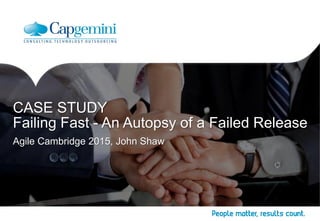 Agile Cambridge 2015, John Shaw
CASE STUDY
Failing Fast - An Autopsy of a Failed Release
 