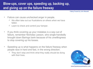 Blow-ups, cover ups, speeding up, backing up, and giving up on the failure freeway   Failure can cause unchecked anger in people.  We often take out our frustrations on others when we have failed.  Learn to check and control your temper. If you think covering up your mistakes is a way out of failure, remember Nicholas Leeson, who single-handedly brought down Barings bank because of his unwillingness to stop covering up his losses. Speeding up is what happens on the failure freeway when people race in hard and fast, in the wrong direction.   They don’t stop and think what they really should be doing with their lives. 