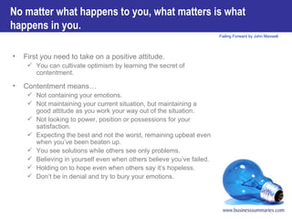 First you need to take on a positive attitude.  You can cultivate optimism by learning the secret of contentment.   Contentment means… Not containing your emotions.  Not maintaining your current situation, but maintaining a good attitude as you work your way out of the situation.  Not looking to power, position or possessions for your satisfaction.  Expecting the best and not the worst, remaining upbeat even when you’ve been beaten up.  You see solutions while others see only problems.  Believing in yourself even when others believe you’ve failed.  Holding on to hope even when others say it’s hopeless. Don’t be in denial and try to bury your emotions. No matter what happens to you, what matters is what happens in you. 