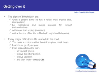 The signs of breakdown are:   when a person thinks he has it harder than anyone else, (comparison)  he rationalizes and makes excuses for himself (rationalization)  withdraws from society (isolation),  and at the end of his life, is filled with regret and bitterness. Every major difficulty in life is a fork in the road.  You make a choice to either break through or break down.  Learn to let go of your past.  First, acknowledge the pain,  let yourself grieve,  forgive the other person,  forgive yourself,  and then finally -  MOVE ON. Getting over it 