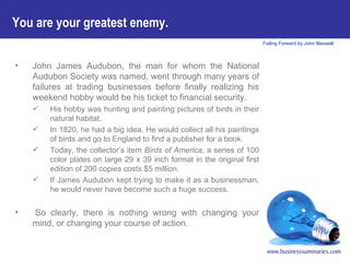 You are your greatest enemy.  John James Audubon, the man for whom the National Audubon Society was named, went through many years of failures at trading businesses before finally realizing his weekend hobby would be his ticket to financial security.  His hobby was hunting and painting pictures of birds in their natural habitat.  In 1820, he had a big idea. He would collect all his paintings of birds and go to England to find a publisher for a book.  Today, the collector’s item  Birds of America , a series of 100 color plates on large 29 x 39 inch format in the original first edition of 200 copies costs $5 million.  If James Audubon kept trying to make it as a businessman, he would never have become such a huge success.   So clearly, there is nothing wrong with changing your mind, or changing your course of action.   
