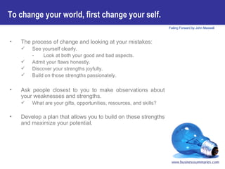 To change your world, first change your self.   The process of change and looking at your mistakes: See yourself clearly.  Look at both your good and bad aspects. Admit your flaws honestly. Discover your strengths joyfully. Build on those strengths passionately.   Ask people closest to you to make observations about your weaknesses and strengths.  What are your gifts, opportunities, resources, and skills? Develop a plan that allows you to build on these strengths and maximize your potential. 