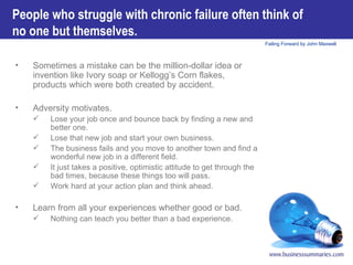 People who struggle with chronic failure often think of no one but themselves.   Sometimes a mistake can be the million-dollar idea or invention like Ivory soap or Kellogg’s Corn flakes, products which were both created by accident.  Adversity motivates.  Lose your job once and bounce back by finding a new and better one.  Lose that new job and start your own business.  The business fails and you move to another town and find a wonderful new job in a different field.  It just takes a positive, optimistic attitude to get through the bad times, because these things too will pass.  Work hard at your action plan and think ahead.   Learn from all your experiences whether good or bad.  Nothing can teach you better than a bad experience.  