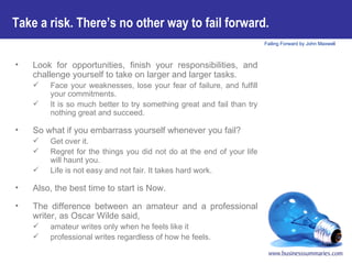 Take a risk. There’s no other way to fail forward.   Look for opportunities, finish your responsibilities, and challenge yourself to take on larger and larger tasks. Face your weaknesses, lose your fear of failure, and fulfill your commitments.  It is so much better to try something great and fail than try nothing great and succeed. So what if you embarrass yourself whenever you fail?  Get over it.  Regret for the things you did not do at the end of your life will haunt you. Life is not easy and not fair. It takes hard work. Also, the best time to start is Now.  The difference between an amateur and a professional writer, as Oscar Wilde said, amateur writes only when he feels like it professional writes regardless of how he feels. 