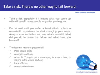 Take a risk especially if it means what you come up with will benefit many people long after you’re gone. Do not wait until you suffer a heart attack or face a near-death experience to start changing your ways. Analyze a recent failure and see what caused it, what did you do to cause the failure and what have you learned?  The top ten reasons people fail Poor people skills A negative attitude A bad fit (Trying to put a square peg in a round hole, or staying in the wrong job/field) Lack of focus  A weak commitment Take a risk. There’s no other way to fail forward.   