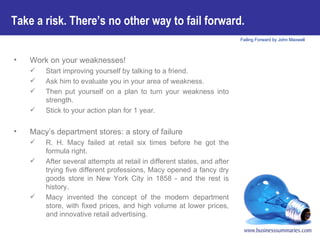 Work on your weaknesses! Start improving yourself by talking to a friend.  Ask him to evaluate you in your area of weakness.  Then put yourself on a plan to turn your weakness into strength.  Stick to your action plan for 1 year. Macy’s department stores: a story of failure R. H. Macy failed at retail six times before he got the formula right.  After several attempts at retail in different states, and after trying five different professions, Macy opened a fancy dry goods store in New York City in 1858 - and the rest is history.  Macy invented the concept of the modern department store, with fixed prices, and high volume at lower prices, and innovative retail advertising. Take a risk. There’s no other way to fail forward.   