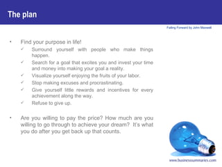 Find your purpose in life! Surround yourself with people who make things happen.  Search for a goal that excites you and invest your time and money into making your goal a reality. Visualize yourself enjoying the fruits of your labor.  Stop making excuses and procrastinating. Give yourself little rewards and incentives for every achievement along the way. Refuse to give up. Are you willing to pay the price? How much are you willing to go through to achieve your dream?  It’s what you do after you get back up that counts.   The plan   