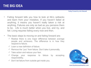 Failing forward tells you how to look at life’s setbacks and learn from your mistakes. If you haven’t failed at anything, it means you haven’t really taken a risk at anything. Failures are only as bad as you perceive them to be.  Life is much better when you live, and try, and fail. Living requires failing every now and then.  The basic steps to moving on and failing forward are: Realize there is one major difference between average people and achievers. The difference is in how they respond to failure. Learn a new definition of failure. Remove the “you” from failure. Don’t take it personally. Take action and reduce your fear. Change your response to failure by accepting responsibility. Don’t let failure from outside get inside you. THE BIG IDEA 