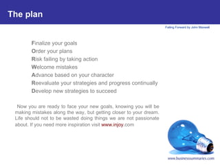 The plan   F inalize your goals O rder your plans R isk failing by taking action W elcome mistakes A dvance based on your character R eevaluate your strategies and progress continually D evelop new strategies to succeed Now you are ready to face your new goals, knowing you will be making mistakes along the way, but getting closer to your dream. Life should not to be wasted doing things we are not passionate about. If you need more inspiration visit  www. injoy .com     