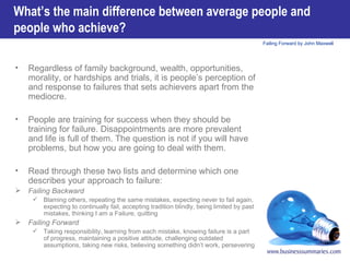 Regardless of family background, wealth, opportunities, morality, or hardships and trials, it is people’s perception of and response to failures that sets achievers apart from the mediocre. People are training for success when they should be training for failure. Disappointments are more prevalent and life is full of them. The question is not if you will have problems, but how you are going to deal with them. Read through these two lists and determine which one describes your approach to failure:  Failing Backward Blaming others, repeating the same mistakes, expecting never to fail again, expecting to continually fail, accepting tradition blindly, being limited by past mistakes, thinking I am a Failure, quitting Failing Forward Taking responsibility, learning from each mistake, knowing failure is a part of progress, maintaining a positive attitude, challenging outdated assumptions, taking new risks, believing something didn’t work, persevering What’s the main difference between average people and people who achieve? 