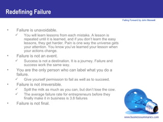 Failure is unavoidable.   You will learn lessons from each mistake. A lesson is repeated until it is learned, and if you don’t learn the easy lessons, they get harder. Pain is one way the universe gets your attention. You know you’ve learned your lesson when your actions change. Failure is not an event. Success is not a destination. It is a journey. Failure and success work the same way. You are the only person who can label what you do a failure.  Give yourself permission to fail as well as to succeed. Failure is not irreversible.   Spill the milk as much as you can, but don’t lose the cow. The average failure rate for entrepreneurs before they finally make it in business is 3.8 failures Failure is not final. Redefining Failure 