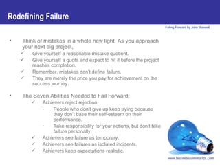 Redefining Failure Think of mistakes in a whole new light. As you approach your next big project,   Give yourself a reasonable mistake quotient.  Give yourself a quota and expect to hit it before the project reaches completion.  Remember, mistakes don’t define failure.  They are merely the price you pay for achievement on the success journey.   The Seven Abilities Needed to Fail Forward: Achievers reject rejection. People who don’t give up keep trying because they don’t base their self-esteem on their performance.  Take responsibility for your actions, but don’t take failure personally. Achievers see failure as temporary. Achievers see failures as isolated incidents. Achievers keep expectations realistic. 