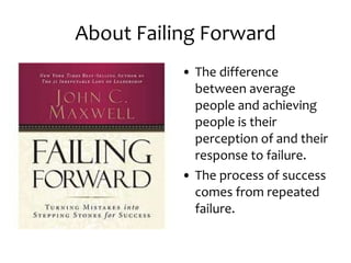 About Failing Forward The difference between average people and achieving people is their perception of and their response to failure. The process of success comes from repeated failure. 