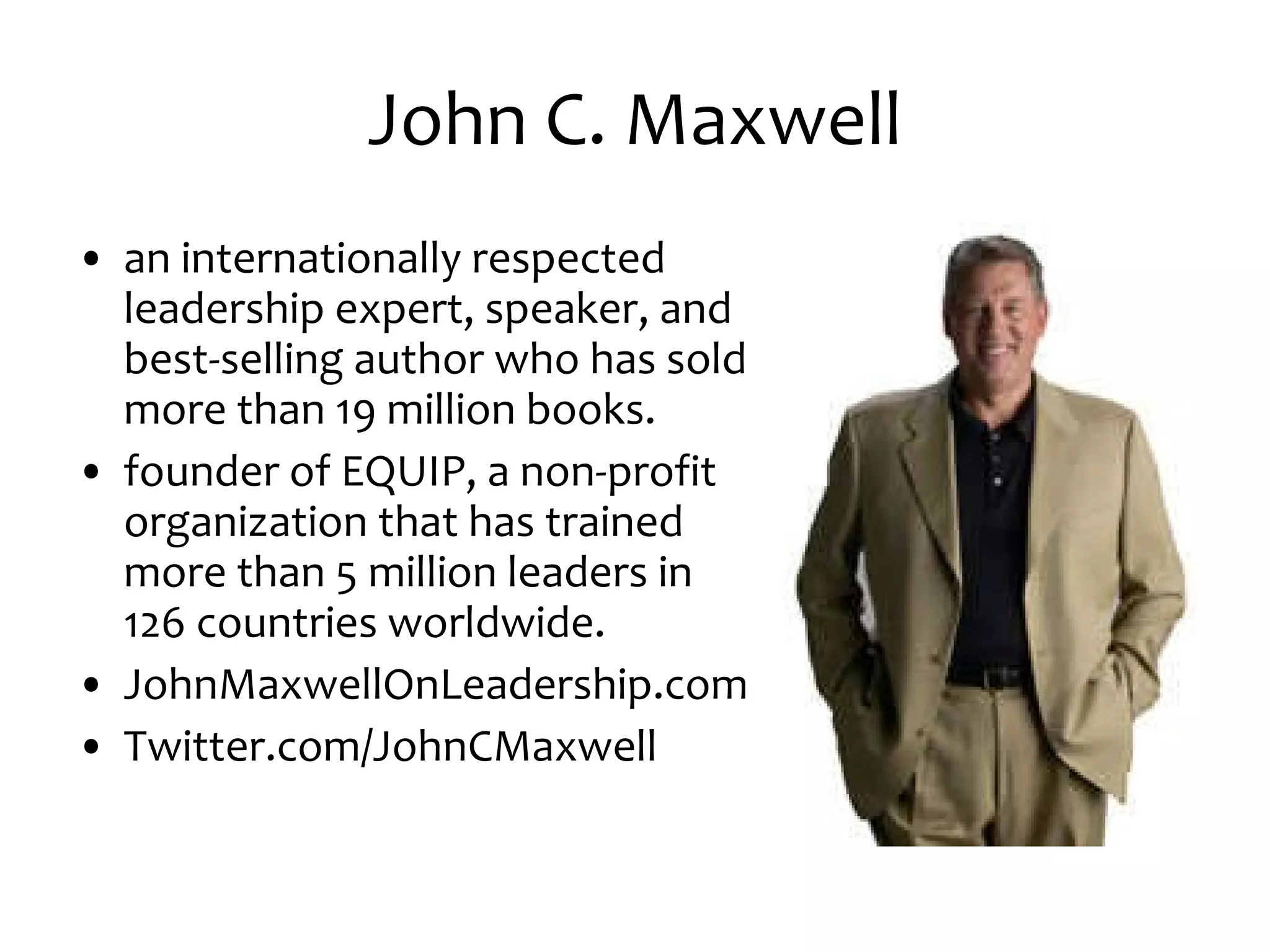 John C. Maxwell an internationally respected leadership expert, speaker, and best-selling author who has sold more than 19 million books. founder of EQUIP, a non-profit organization that has trained more than 5 million leaders in 126 countries worldwide. JohnMaxwellOnLeadership.com Twitter.com/JohnCMaxwell