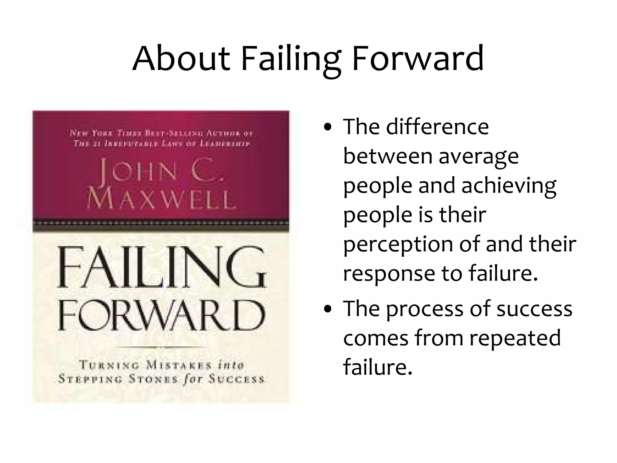 About Failing Forward The difference between average people and achieving people is their perception of and their response to failure. The process of success comes from repeated failure.