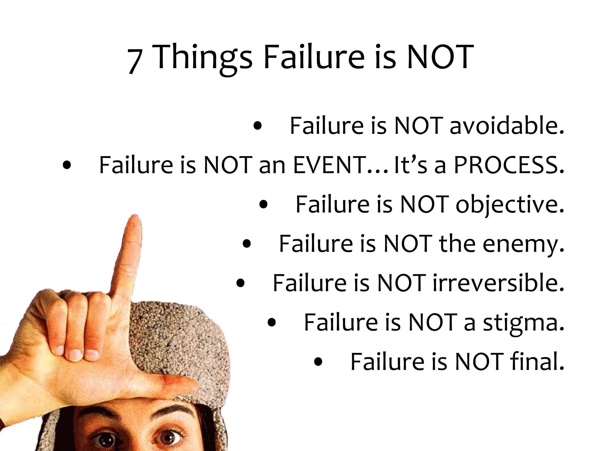 7 Things Failure is NOT Failure is NOT avoidable. Failure is NOT an EVENT…It’s a PROCESS. Failure is NOT objective. Failure is NOT the enemy. Failure is NOT irreversible. Failure is NOT a stigma. Failure is NOT final.