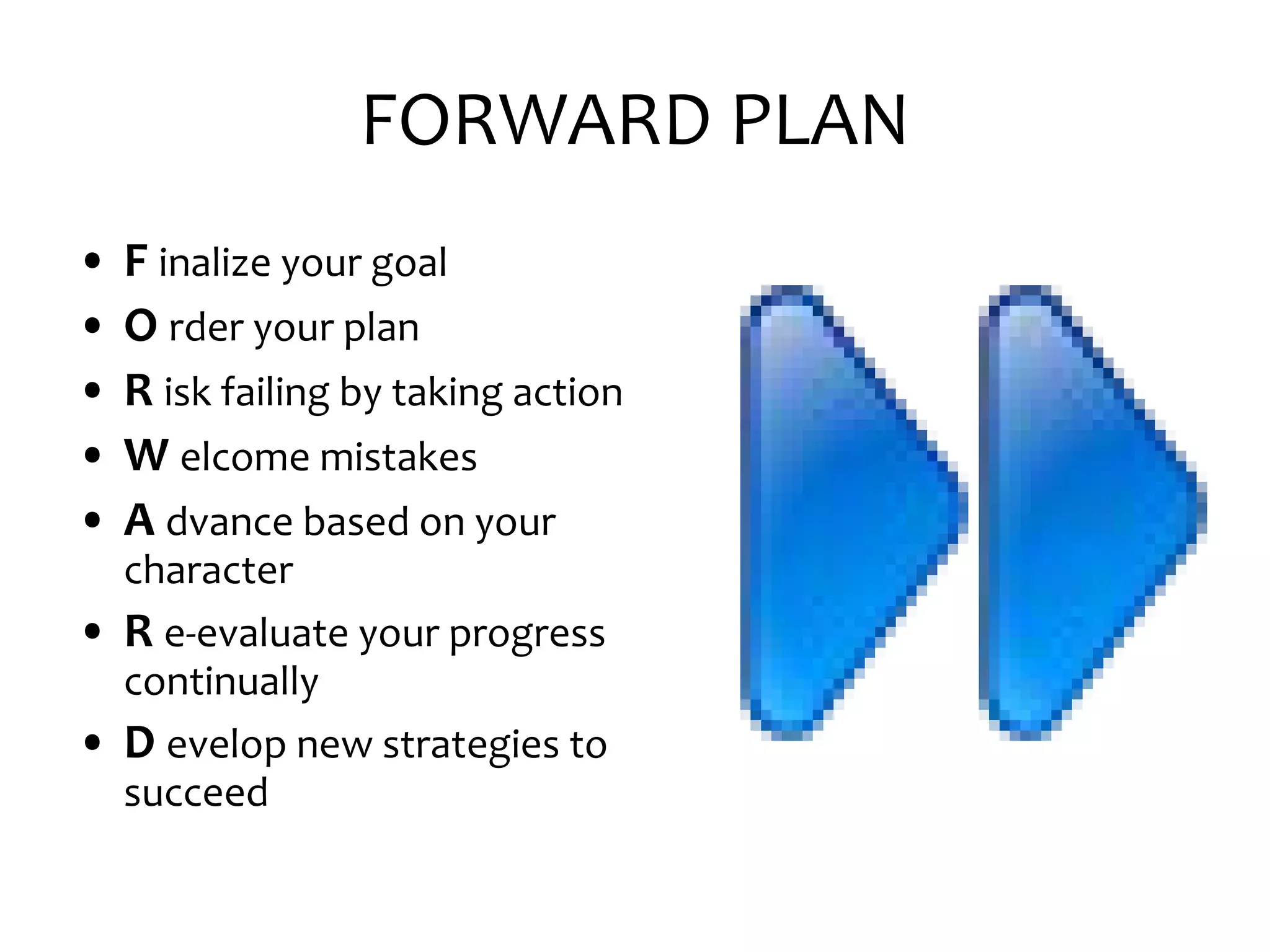 FORWARD PLAN F inalize your goal O rder your plan R isk failing by taking action W elcome mistakes A dvance based on your character R e-evaluate your progress continually D evelop new strategies to succeed