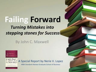 Failing Forward
Turning Mistakes into
stepping stones for Success
By John C. Maxwell
A Special Report by Nerie V. Lopez
MBA Standard-Ateneo Graduate School of Business
 