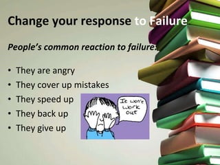 Change your response  to   Failure People’s common reaction to failure: They are angry They cover up mistakes They speed up They back up They give up 
