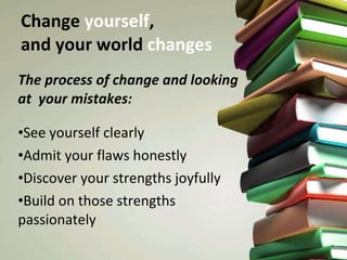Change  yourself ,  and your world  changes The process of change and looking at  your mistakes: See yourself clearly Admit your flaws honestly Discover your strengths joyfully Build on those strengths passionately 